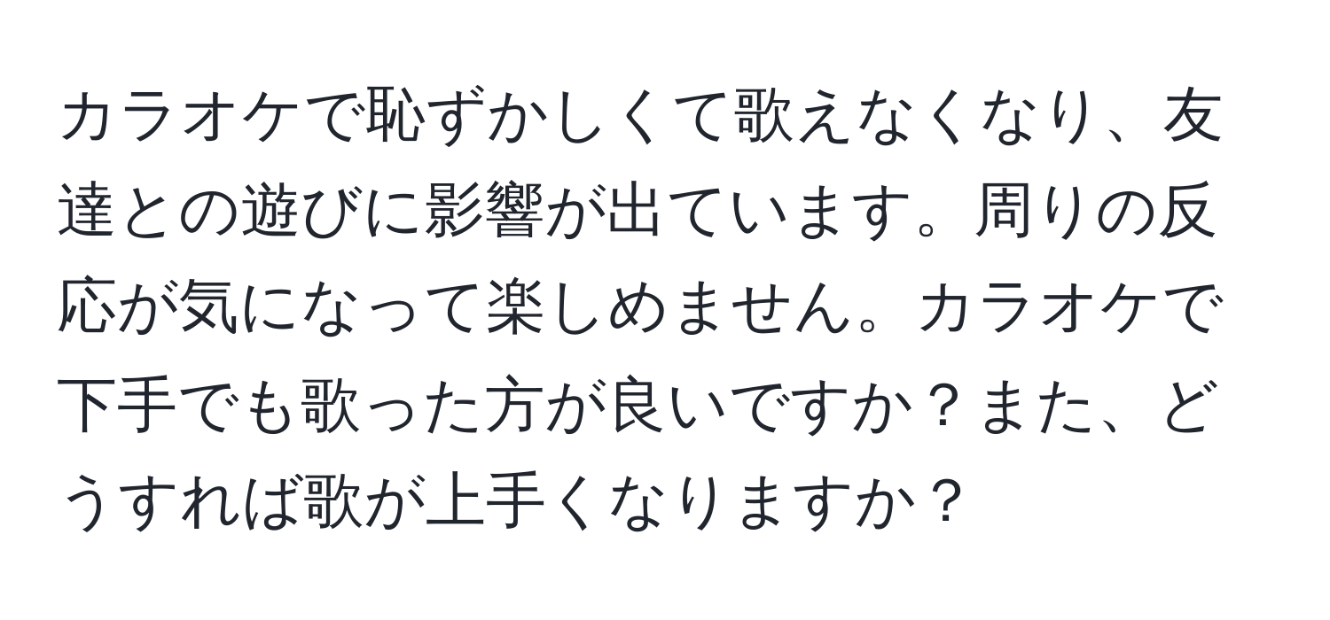 カラオケで恥ずかしくて歌えなくなり、友達との遊びに影響が出ています。周りの反応が気になって楽しめません。カラオケで下手でも歌った方が良いですか？また、どうすれば歌が上手くなりますか？