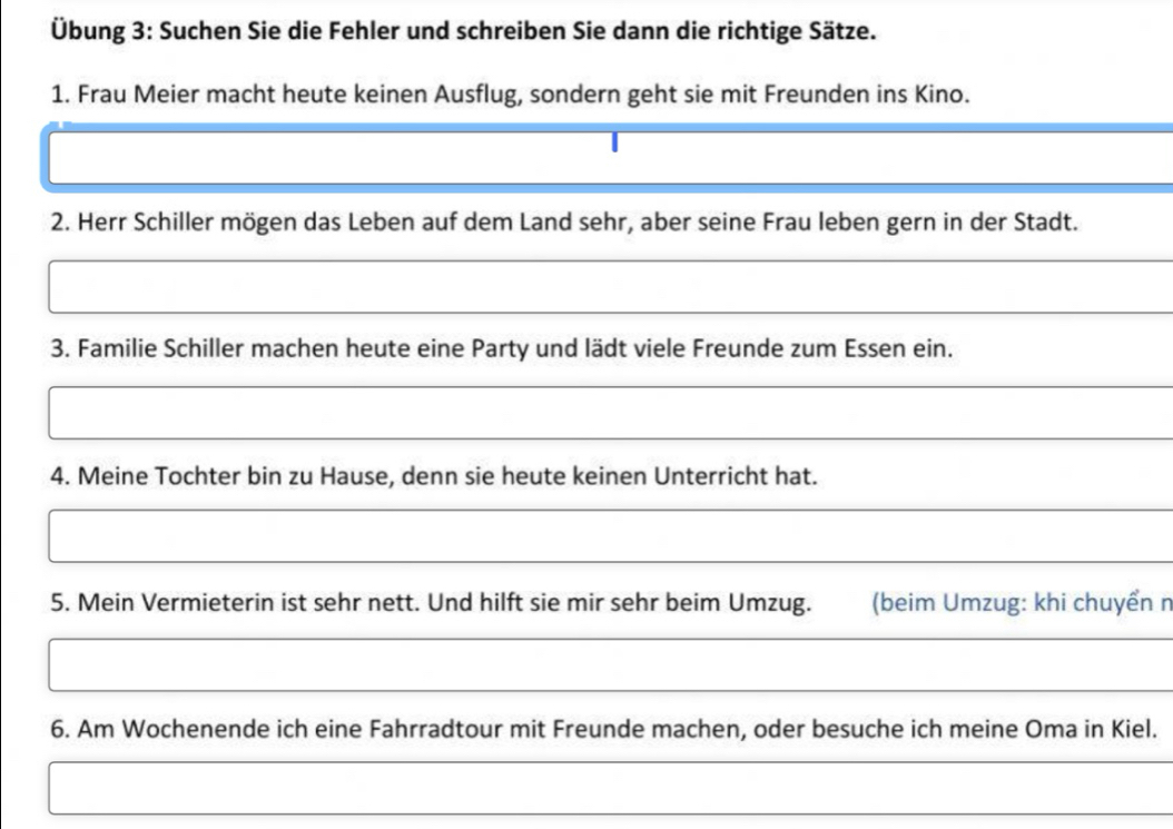 Übung 3: Suchen Sie die Fehler und schreiben Sie dann die richtige Sätze. 
1. Frau Meier macht heute keinen Ausflug, sondern geht sie mit Freunden ins Kino. 
2. Herr Schiller mögen das Leben auf dem Land sehr, aber seine Frau leben gern in der Stadt. 
3. Familie Schiller machen heute eine Party und lädt viele Freunde zum Essen ein. 
4. Meine Tochter bin zu Hause, denn sie heute keinen Unterricht hat. 
5. Mein Vermieterin ist sehr nett. Und hilft sie mir sehr beim Umzug. (beim Umzug: khi chuyển n 
6. Am Wochenende ich eine Fahrradtour mit Freunde machen, oder besuche ich meine Oma in Kiel.