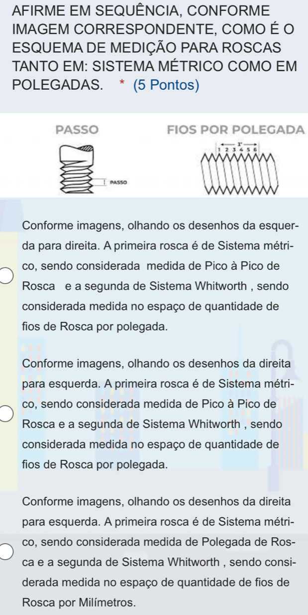 AFIRME EM SEQUÊNCIA, CONFORME
IMAGEM CORRESPONDENTE, COMO É O
ESQUEMA DE MEDIÇÃO PARA ROSCAS
TANTO EM: SISTEMA MÉTRICO COMO EM
POLEGADAS. * (5 Pontos)
PASSO FIOS POR POLEGADA
PASSO
Conforme imagens, olhando os desenhos da esquer-
da para direita. A primeira rosca é de Sistema métri-
co, sendo considerada medida de Pico à Pico de
Roscał e a segunda de Sistema Whitworth , sendo
considerada medida no espaço de quantidade de
fios de Rosca por polegada.
Conforme imagens, olhando os desenhos da direita
para esquerda. A primeira rosca é de Sistema métri-
co, sendo considerada medida de Pico à Pico de
Rosca e a segunda de Sistema Whitworth , sendo
considerada medida no espaço de quantidade de
fios de Rosca por polegada.
Conforme imagens, olhando os desenhos da direita
para esquerda. A primeira rosca é de Sistema métri-
co, sendo considerada medida de Polegada de Ros-
ca e a segunda de Sistema Whitworth , sendo consi-
derada medida no espaço de quantidade de fios de
Rosca por Milímetros.