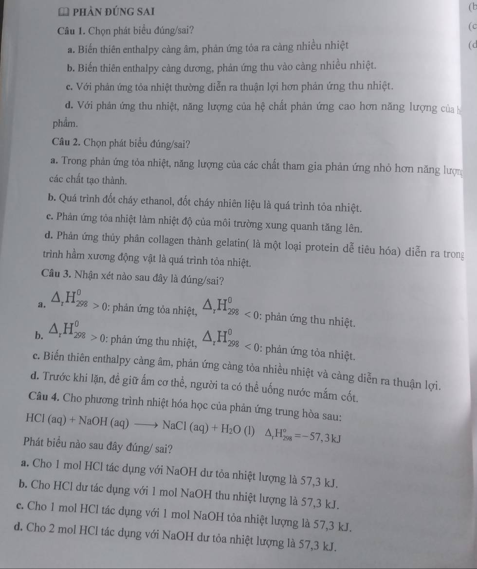 a phảN đúnG SAi
(b
Câu 1. Chọn phát biểu đúng/sai?
(c
a. Biến thiên enthalpy càng âm, phản ứng tỏa ra càng nhiều nhiệt (d
b. Biến thiên enthalpy càng dương, phản ứng thu vào càng nhiều nhiệt.
c. Với phản ứng tỏa nhiệt thường diễn ra thuận lợi hơn phản ứng thu nhiệt.
d. Với phản ứng thu nhiệt, năng lượng của hệ chất phản ứng cao hơn năng lượng của h
phẩm.
Câu 2. Chọn phát biểu đúng/sai?
a. Trong phản ứng tỏa nhiệt, năng lượng của các chất tham gia phản ứng nhỏ hơn năng lượn
các chất tạo thành.
b. Quá trình đốt cháy ethanol, đốt cháy nhiên liệu là quá trình tỏa nhiệt.
c. Phản ứng tòa nhiệt làm nhiệt độ của môi trường xung quanh tăng lên.
d. Phản ứng thủy phân collagen thành gelatin( là một loại protein dễ tiêu hóa) diễn ra trong
trình hầm xương động vật là quá trình tỏa nhiệt.
Câu 3. Nhận xét nào sau đây là đúng/sai?
a. △ _rH_(298)^0>0 : phản ứng tỏa nhiệt, △ _rH_(298)^0<0</tex> : phản ứng thu nhiệt.
b. △ _rH_(298)^0>0 : phản ứng thu nhiệt, △ _rH_(298)^0<0</tex> : phản ứng tỏa nhiệt.
c. Biến thiên enthalpy càng âm, phản ứng càng tỏa nhiều nhiệt và càng diễn ra thuận lợi.
d. Trước khi lặn, đề giữ ấm cơ thể, người ta có thể uống nước mắm cốt.
Câu 4. Cho phương trình nhiệt hóa học của phản ứng trung hòa sau:
HCl (aq)+NaOH(aq)to NaCl(aq)+H_2O (1) △ _rH_(298)°=-57,3kJ
Phát biểu nào sau đây đúng/ sai?
a. Cho 1 mol HCl tác dụng với NaOH dư tỏa nhiệt lượng là 57,3 kJ.
b. Cho HCl dư tác dụng với 1 mol NaOH thu nhiệt lượng là 57,3 kJ.
c. Cho 1 mol HCl tác dụng với 1 mol NaOH tỏa nhiệt lượng là 57,3 kJ.
d. Cho 2 mol HCl tác dụng với NaOH dư tỏa nhiệt lượng là 57,3 kJ.