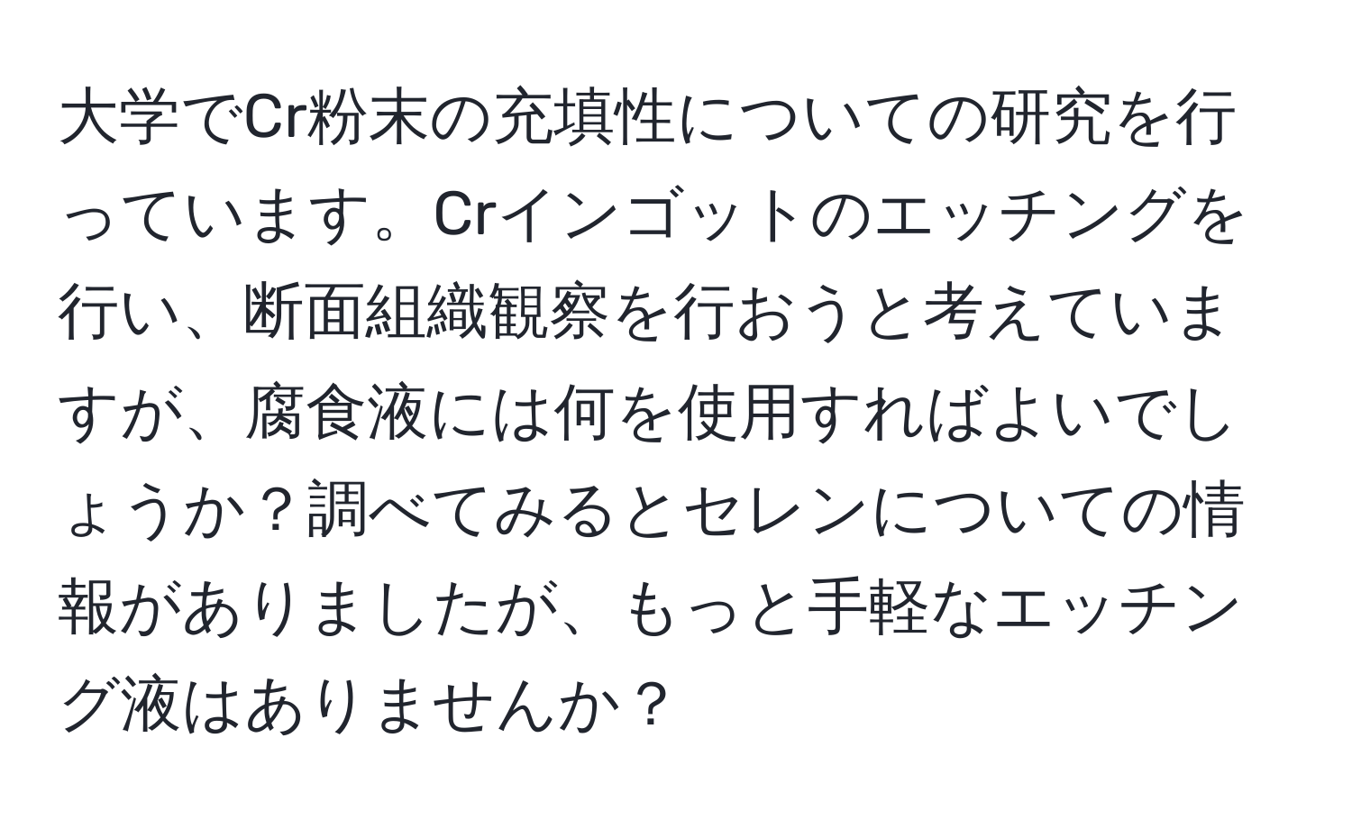 大学でCr粉末の充填性についての研究を行っています。Crインゴットのエッチングを行い、断面組織観察を行おうと考えていますが、腐食液には何を使用すればよいでしょうか？調べてみるとセレンについての情報がありましたが、もっと手軽なエッチング液はありませんか？