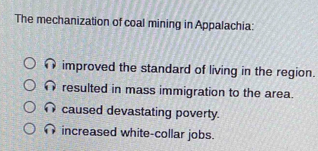 The mechanization of coal mining in Appalachia:
improved the standard of living in the region.
resulted in mass immigration to the area.
caused devastating poverty.
increased white-collar jobs.