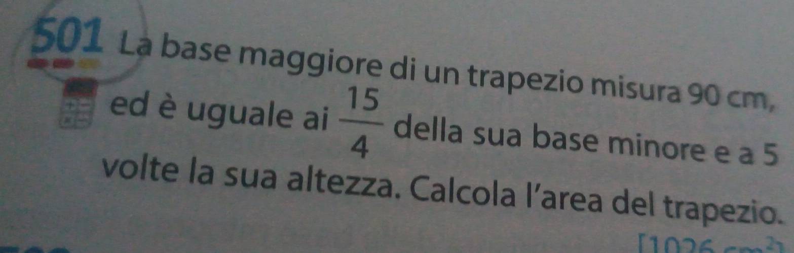 501 La base maggiore di un trapezio misura 90 cm, 
ed è uguale ai  15/4  della sua base minore e a 5
volte la sua altezza. Calcola l’area del trapezio. 
[102