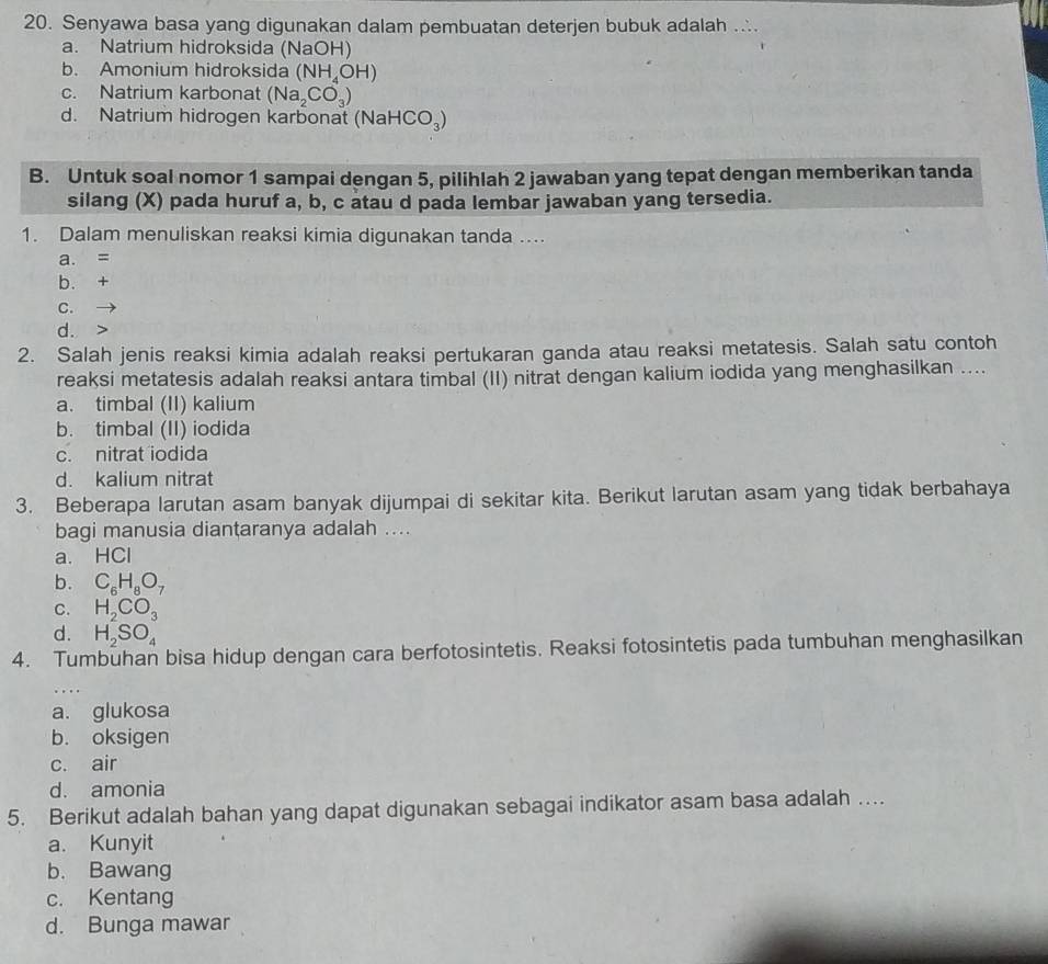 Senyawa basa yang digunakan dalam pembuatan deterjen bubuk adalah
a. Natrium hidroksida (NaOH)
b. Amonium hidroksida (NH_4OH)
c. Natrium karbonat (Na_2CO_3)
d. Natrium hidrogen karbonat (NaHCO_3)
B. Untuk soal nomor 1 sampai dengan 5, pilihlah 2 jawaban yang tepat dengan memberikan tanda
silang (X) pada huruf a, b, c atau d pada lembar jawaban yang tersedia.
1. Dalam menuliskan reaksi kimia digunakan tanda ..
a. =
b. +
C.
d. >
2. Salah jenis reaksi kimia adalah reaksi pertukaran ganda atau reaksi metatesis. Salah satu contoh
reaksi metatesis adalah reaksi antara timbal (II) nitrat dengan kalium iodida yang menghasilkan ....
a. timbal (II) kalium
b. timbal (II) iodida
c. nitrat iodida
d. kalium nitrat
3. Beberapa larutan asam banyak dijumpai di sekitar kita. Berikut larutan asam yang tidak berbahaya
bagi manusia dianțaranya adalah ....
a. HCl
b. C_6H_8O_7
C. H_2CO_3
d. H_2SO_4
4. Tumbuhan bisa hidup dengan cara berfotosintetis. Reaksi fotosintetis pada tumbuhan menghasilkan
a. glukosa
b. oksigen
c. air
d. amonia
5. Berikut adalah bahan yang dapat digunakan sebagai indikator asam basa adalah …
a. Kunyit
b. Bawang
c. Kentang
d. Bunga mawar