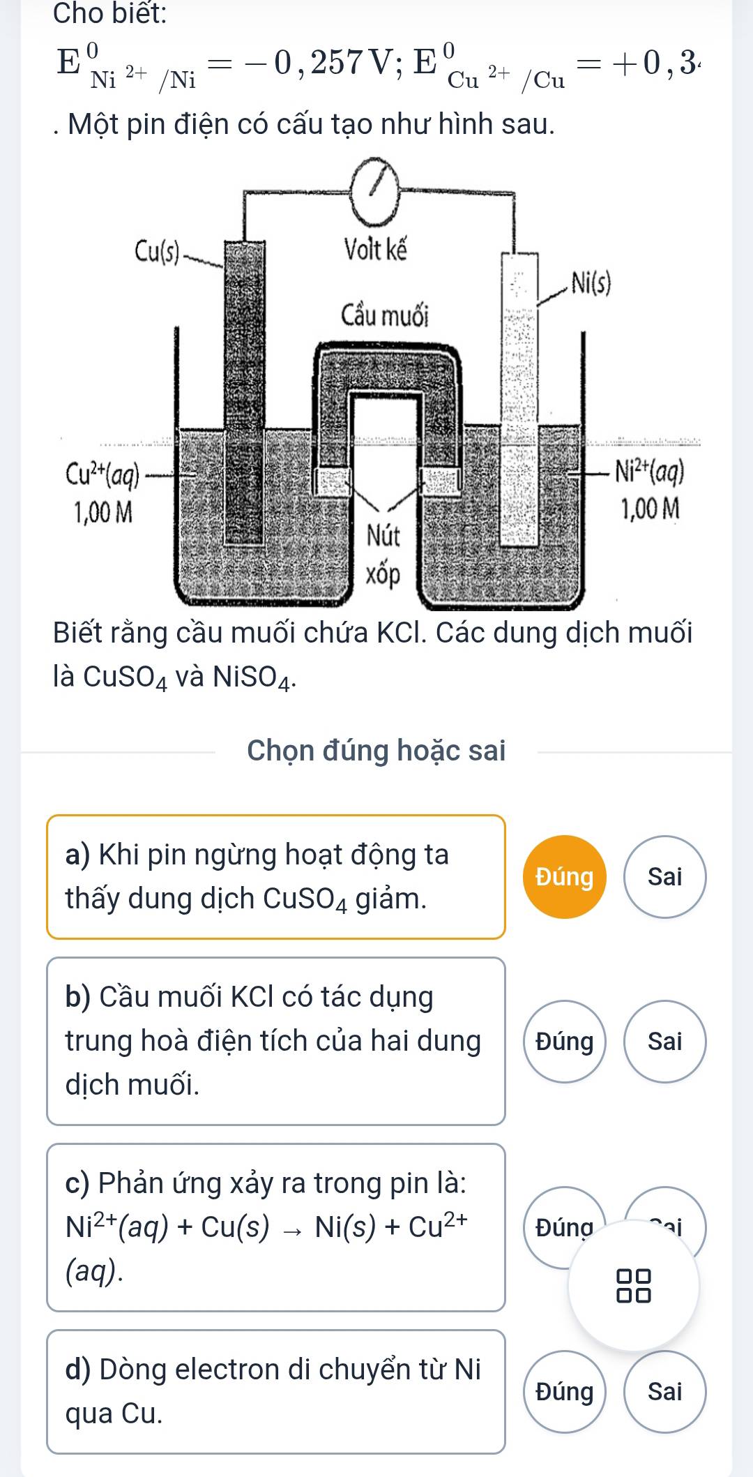 Cho biết:
E_Ni^(2+)/Ni^0=-0,257V;E_Cu^(2+)/Cu^0=+0,3·. Một pin điện có cấu tạo như hình sau.
Biết rằng cầu muối chứa KCl. Các dung dịch muối
là CuSO_4 và NiSO_4.
Chọn đúng hoặc sai
a) Khi pin ngừng hoạt động ta
Đúng Sai
th y dung dịch CuS O_4 giảm.
b) Cầu muối KCl có tác dụng
trung hoà điện tích của hai dung Đúng Sai
dịch muối.
c) Phản ứng xảy ra trong pin là:
Ni^(2+)(aq)+Cu(s)to Ni(s)+Cu^(2+) Đúna ai
(aq).
   
d) Dòng electron di chuyển từ Ni
Đúng Sai
qua Cu.