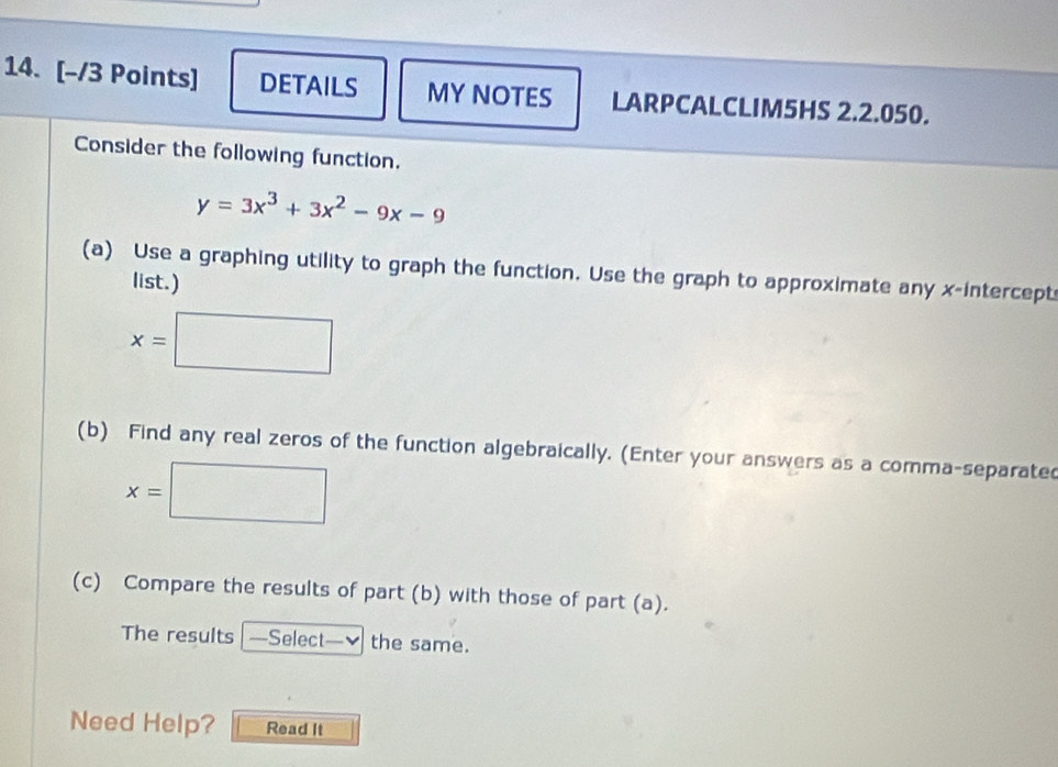 DETAILS MY NOTES LARPCALCLIM5HS 2.2.050.
Consider the following function.
y=3x^3+3x^2-9x-9
(a) Use a graphing utility to graph the function. Use the graph to approximate any x-intercept
list.)
x=□
(b) Find any real zeros of the function algebraically. (Enter your answers as a comma-separated
x=□
(c) Compare the results of part (b) with those of part (a).
The results —=Select—✔ the same.
Need Help? Read It