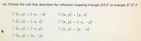 Choose the rule that describes the reflection mapping triangle DEF to triangle D'E'F'.
(x,y)to (-y,-x) (x,y)to (y,x)
(x,y)to (-y,x) (x,y)to (-x,-y)
(x,y)to (-x,y) (x,y)to (y,-x)
(x,y)to (x,-y)