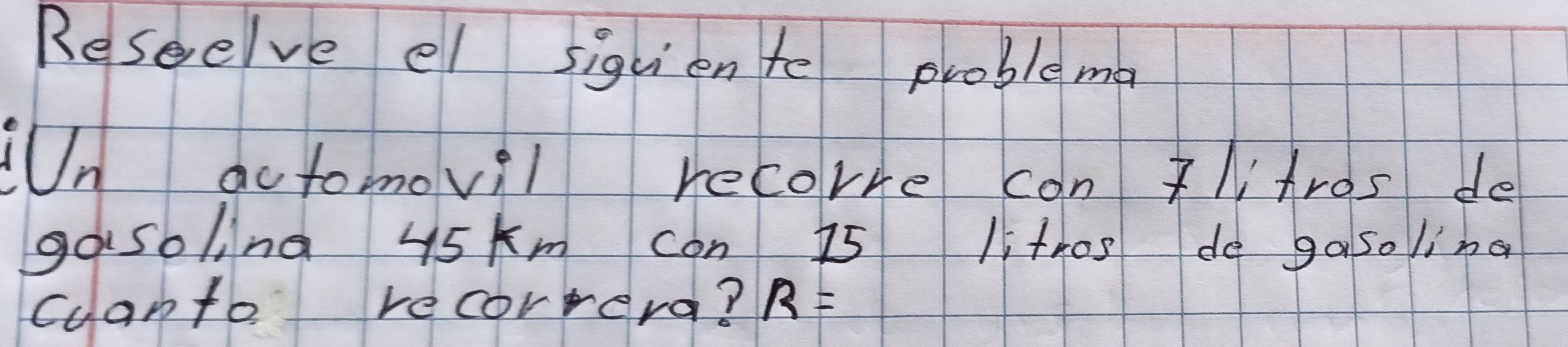 Reseelve el siquiente problema 
UUn actomovil recorre can litros de 
gosoling 45 km con 15 li thos do ga so ing 
cuanto recorrera? R=