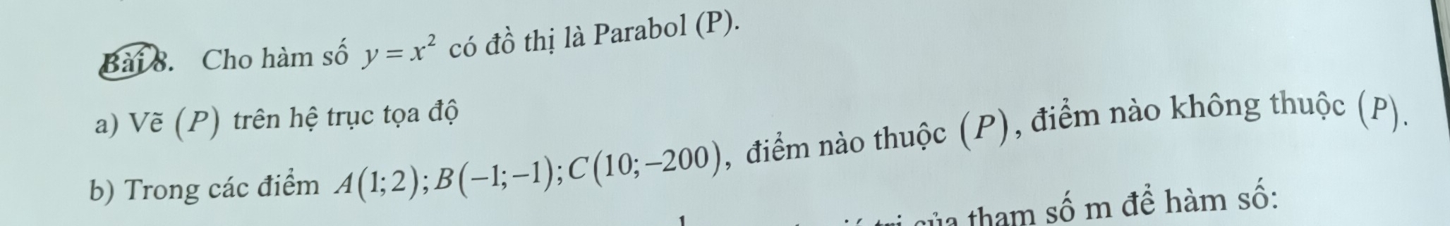 Cho hàm số y=x^2 có dhat O l hị Parabol (P). 

a) Vẽ (P) trên hệ trục tọa độ 
b) Trong các điểm A(1;2); B(-1;-1); C(10;-200) , điểm nào thuộc (P), điểm nào không thuộc (P). 
ha tham số m để hàm số: