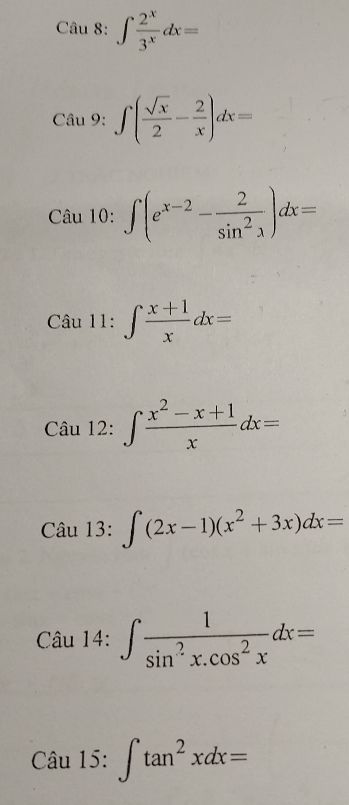 ∈t  2^x/3^x dx=
Cau9:∈t ( sqrt(x)/2 - 2/x )dx=
Câu 10: ∈t (e^(x-2)- 2/sin^2x )dx=
Câu 11:∈t  (x+1)/x dx=
Câu 12:∈t  (x^2-x+1)/x dx=
Câu 13: ∈t (2x-1)(x^2+3x)dx=
Câu 1 4:∈t  1/sin^2x.cos^2x dx=
Câu 15: ∈t tan^2xdx=