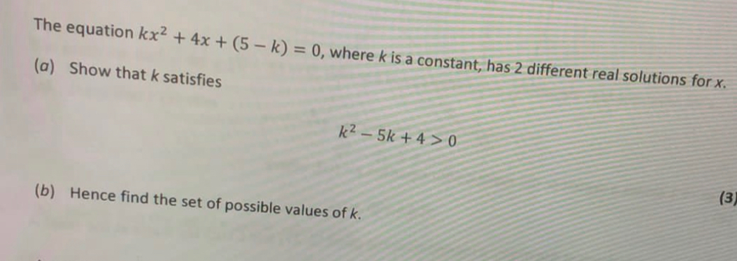 The equation kx^2+4x+(5-k)=0 , where k is a constant, has 2 different real solutions for x.
(a) Show that k satisfies
k^2-5k+4>0
(3)
(b) Hence find the set of possible values of k.