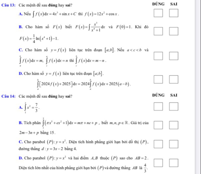 Các mệnh de sau đúng hay sai? ĐúNG SAi
A. Nếu ∈t f(x)dx=4x^3+sin x+C thì f(x)=12x^2+cos x.
B. Cho hàm số F(x) biết F(x)=∈t  x^3/x^4+1 dx và F(0)=1. Khi đó
F(x)= 1/4 ln (x^4+1)-1.
C. Cho hàm số y=f(x) liên tục trên đoạn [a;b]. Nếu a và
∈tlimits _a^(bf(x)dx=m,∈tlimits _c^af(x)dx=n thì ∈tlimits _a^bf(x)dx=m-n.
D. Cho hàm số y=f(x) liên tục trên đoạn [a;b].
|
∈tlimits _a^b[2024f(x)+2025]dx=2024∈tlimits _a^bf(x)dx+2025(a-b). □)
|
Câu 14: Các mệnh đề sau đúng hay sai? ĐúNG SAI
A. ∈tlimits _1^(1x^2)= 7/3 .
B. Tích phân ∈tlimits _1^(2(π x^5)+ex^2+1)dx=mπ +ne+p , biết m,n,p∈ R. Giá trị của □
2m-3n+p bằng 15.
C. Cho parabol (P):y=x^2. Diện tích hình phẳng giới hạn bởi đồ thị (P), □
đường thẳng d : y=3x-2 bằng 4.
D. Cho parabol (P):y=x^2 và hai điểm A, B thuộc (P) sao cho AB=2. 1
Diện tích lớn nhất của hình phẳng giới hạn bởi (P) và đường thắng AB là  4/3 .