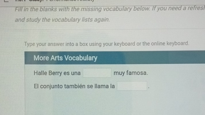 Fill in the blanks with the missing vocabulary below. If you need a refresl 
and study the vocabulary lists again. 
Type your answer into a box using your keyboard or the online keyboard. 
More Arts Vocabulary 
Halle Berry es una □ muy famosa. 
El conjunto también se llama la □ .