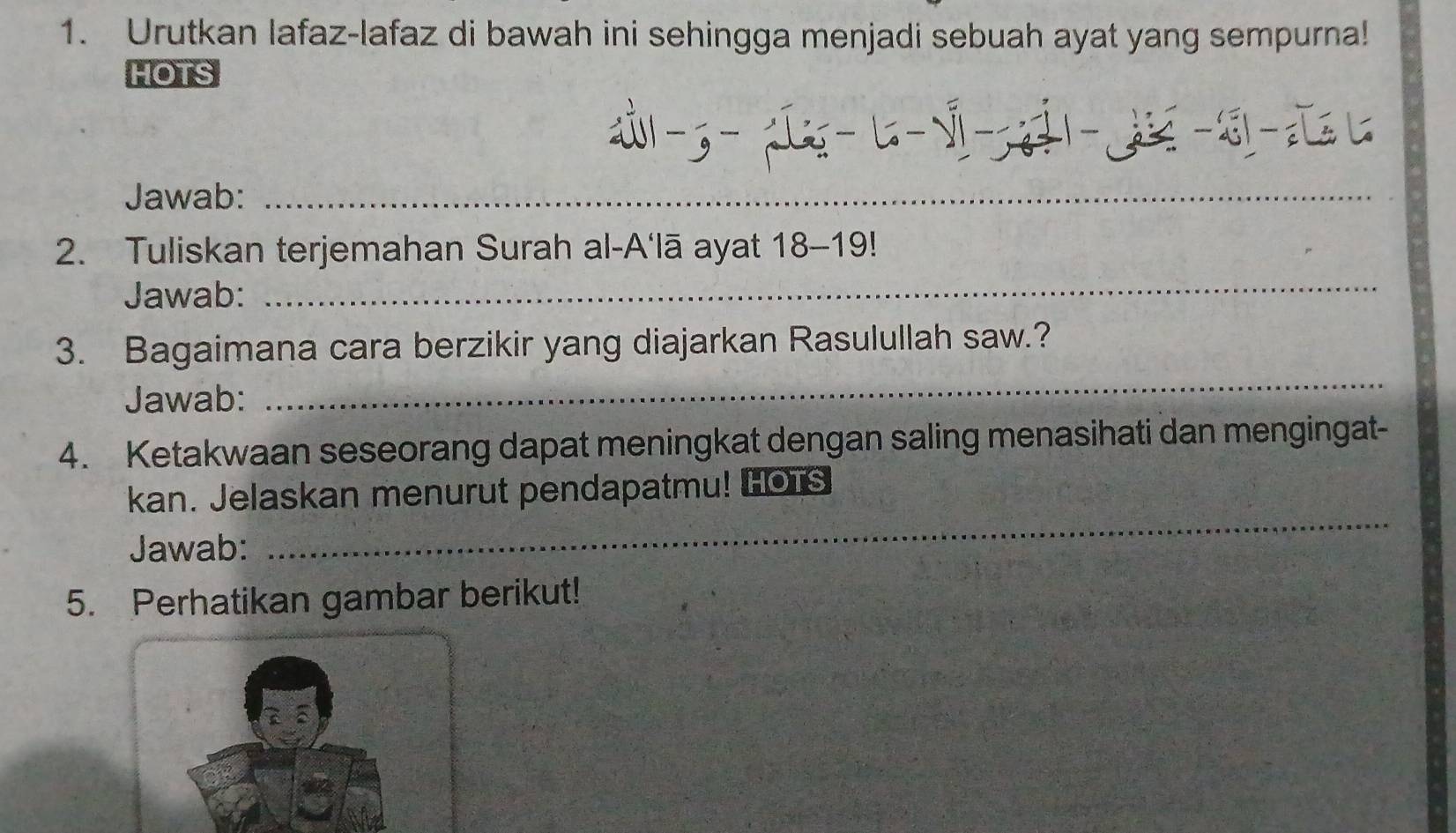 Urutkan lafaz-lafaz di bawah ini sehingga menjadi sebuah ayat yang sempurna! 
HOTS 
6 ÷1 --z 
Jawab:_ 
_ 
2. Tuliskan terjemahan Surah al-A'lā ayat : 18-19! 
Jawab: 
_ 
_ 
3. Bagaimana cara berzikir yang diajarkan Rasulullah saw.? 
Jawab: 
4. Ketakwaan seseorang dapat meningkat dengan saling menasihati dan mengingat- 
_ 
kan. Jelaskan menurut pendapatmu! [OTs 
Jawab: 
5. Perhatikan gambar berikut!