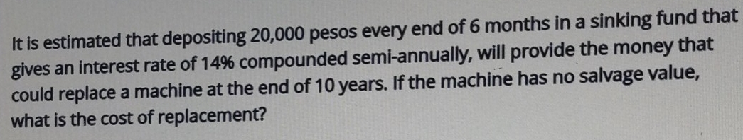 It is estimated that depositing 20,000 pesos every end of 6 months in a sinking fund that 
gives an interest rate of 14% compounded semi-annually, will provide the money that 
could replace a machine at the end of 10 years. If the machine has no salvage value, 
what is the cost of replacement?