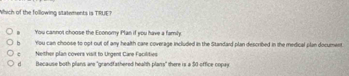 Which of the following statements is TRUE?
You cannot choose the Economy Plan if you have a family.
b the You can choose to opt out of any health care coverage included in the Standard plan described in the medical plan document
Neither plan covers visit to Urgent Care Facilities
dì Because both plans are "grandfathered health plans" there is a $0 office copay.