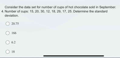 Consider the data set for number of cups of hot chocolate sold in September.
4. Number of cups: 15, 20, 30, 12, 18, 29, 17, 25. Determine the standard
deviation.
20.75
166
6.2
18