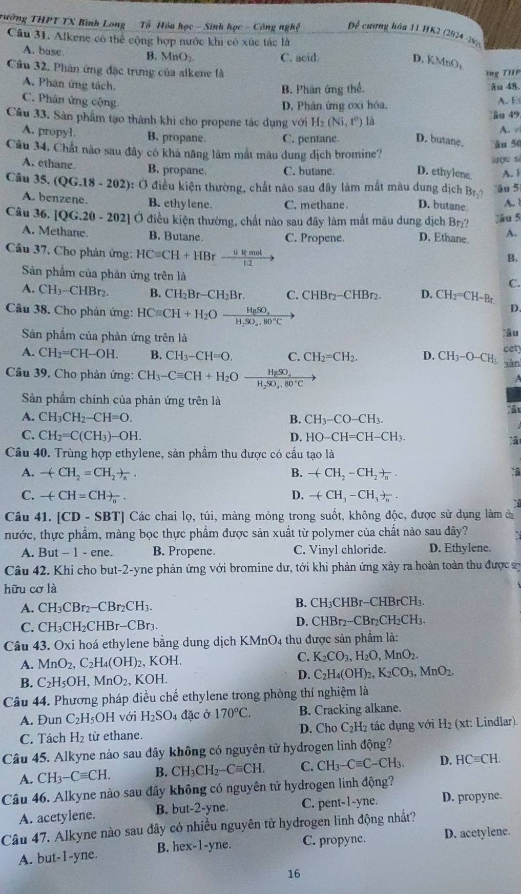 Tường THPT TX Bình Long  Tổ Hỏa học - Sinh học - Công nghệ  Đề cương hóa 11 HK2 (2024 -292
Câu 31. Alkene có thể cộng hợp nước khi có xúc tác là
A. base B. MnO₂. C. acid
D. KMnO₄
Câu 32, Phân ứng đặc trưng của alkene là
g THiP
A. Phân ứng tách. âu 48
B. Phân ứng thế
C. Phân ứng cộng.
D. Phân ứng oxi hôa. A. E
Câu 33. Sản phẩm tạo thành khi cho propene tác dụng với H_2(Ni,t^0) là
ka 49
A. v
A. propyl. B. propane. C. pentane
D. butane.
Câu 34. Chất nào sau đây có khả năng làm mất màu dung địch bromine? ân 50
lợu sì
A. ethane. B. propane. C. butane. A. F
D. ethylene
Câu 35.(QG.18-202) 0: Ở điều kiện thường, chất nào sau đây làm mất màu dung dịch Bn Ao 5
A. benzene. B. ethylene. C. methane.
D. butane A. 1
Câu 36.[QG.20-202] Ở điều kiện thường, chất nào sau đây làm mất màu dung dịch Br₂? Jâu 5
A. Methane. B. Butane. C. Propene. D. Ethane. A.
Câu 37, Cho phân ứng: HCequiv CH+HBrfrac iikmol1.2to
B.
Sản phẩm của phản ứng trên là
C.
A. CH_3-CHBr_2. B. CH_2Br-CH_2Br. C. CHBr_2-CHBr_2. D. CH_2=CH-Br.
Câu 38. Cho phản ứng: HCequiv CH+H_2Ofrac HgSO_3H_2SO_4.80°C
D.
Sản phẩm của phản ứng trên là lău
A. CH_2=CH-OH. B. CH_3-CH=O. C. CH_2=CH_2. D. CH_3-O-CH_3 cety
sàn
HgSO_4
Câu 39, Cho phản ứng: CH_3-Cequiv CH+H_2O H_2SO_4,80°C
Sản phẩm chính của phản ứng trên là
ậ
A. CH_3CH_2-CH=O. B. CH_3-CO-CH_3.
C. CH_2=C(CH_3)-OH. H-CH3.
D. HO-CH=C
Câu 40. Trùng hợp ethylene, sản phẩm thu được có cấu tạo là
A. -(CH_2=CH_2)_n. B. -(CH_2-CH_2)_n.
C. -(CH=CH)_n. D. -(CH_3-CH_3)_n.
Câu 41. [CD-SBT] Các chai lọ, túi, màng mông trong suốt, không độc, được sử dụng làm đ
nước, thực phẩm, màng bọc thực phẩm được sản xuất từ polymer của chất nào sau đây?
A. But - 1 - ene. B. Propene. C. Vinyl chloride. D. Ethylene.
Câu 42. Khi cho but-2-yne phản ứng với bromine dư, tới khi phản ứng xảy ra hoàn toàn thu được sự
hữu cơ là
B. CH_3(
A. CH_3CBr_2-CBr_2CH_3. CHE r-CHBrCH_3.
C. CH_3CH_2CHBr-CBr_3.
D. C CHBr_2-CBr_2CH_2CH_3.
Câu 43. Oxi hoá ethylene bằng dung dịch KMnO4 thu được sản phẩm là:
A. MnO_2,C_2H_4(OH)_2,KOH.
C. K_2CO_3,H_2O,MnO_2.
B. C_2H_5OH,MnO_2 , KOH.
D. C_2H_4(OH)_2,K_2CO_3,MnO_2.
Câu 44. Phương pháp điều chế ethylene trong phòng thí nghiệm là
A. Đun C_2H_5OH với H_2SO 4 đặc ở 170°C. B. Cracking alkane.
C. Tách H_2 từ ethane. D. Cho C_2H_2 tác dụng với H₂ (xt: Lindlar).
Câu 45. Alkyne nào sau đây không có nguyên tử hydrogen linh động?
A. CH_3-Cequiv CH. B. CH_3CH_2-Cequiv CH. C. CH_3-Cequiv C-CH_3. D. HCequiv CH.
Câu 46. Alkyne nào sau đây không có nguyên tử hydrogen linh động?
A. acetylene. -2-y_1 e. C. pent-1-yne.
D. propyne.
B. but
Câu 47. Alkyne nào sau đây có nhiều nguyên tử hydrogen linh động nhất?
B. hex-1-yne. C. propyne.
D. acetylene.
A. but-1-yne.
16