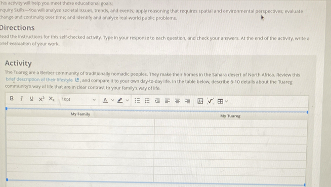 This activity will help you meet these educational goals: 
nquiry Skills—You will analyze societal issues, trends, and events; apply reasoning that requires spatial and environmental perspectives; evaluate 
change and continuity over time; and identify and analyze real-world public problems. 
Directions 
Read the instructions for this self-checked activity. Type in your response to each question, and check your answers. At the end of the activity, write a 
brief evaluation of your work. 
Activity 
The Tuareg are a Berber community of traditionally nomadic peoples. They make their homes in the Sahara desert of North Africa. Review this 
brief description of their lifestyle C, and compare it to your own day-to-day life. In the table below, describe 6-10 details about the Tuareg 
community's way of life that are in clear contrast to your family's way of life. 
B I u x^2x_2 10pt