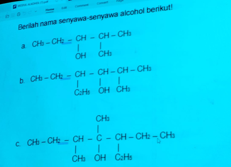 MODUL ALKOHOL (T).pdl 
Home Edit Comment Convert 
Berilah nama senyawa-senyawa alcohol berikut! 
a. beginarrayr CH_3-CH_2=CH-CH-CH_3 ^OH|CHCH_3endarray.  
b. CH_3-CH_2=beginarrayr CH-CH-CH-CH_3 |1|_CH_3OH| C_2H_5OHCH_3endarray.
C. CH-G-G=CH-C-CH-CH-CH_H-C-CH