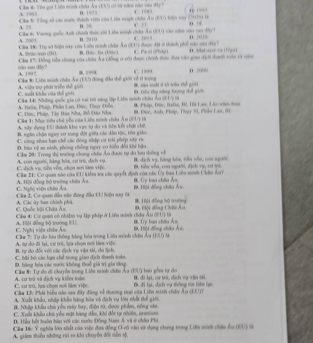 Cầu 4: Tên gọi Liên minh châu Âu (EU) có từ năm năo sau đây?
A. 1963. B. 1973. C. 1983. 0 1993
Cầu S: Tổng số các mước thành viên của Liên minh châu Âu (EU) hiện nay (2020) là
A. 25. B. 26. C. 27 D. 28
Câu 6: Vương quốc Anh chính thức rời Liên minh châu Âu (EU) vào năm nào sau đây)
A. 2005. B. 2010 C. 2015. D. 2020
Cầu 18: Trụ sở hiện nay của Liên minh châu Âu (EU) được đặt ở thành phố năn sau dây?
A. Brûe-xen (Bi). B. Béc- lin (Dức). C. Pa-ri (Pháp). D. Mat-seo-v8 (Nga)
Câu 17: Đồng tiền chung của châu Âu (đồng ơ-rô) được chính thức đưa vào giao địch thanh toán từ năm
nào sau đây?
A. 1997. B. 1998. C. 1000 D. 2000
Câu 8: Liên minh châu Âu (EU) đứng đầu thế giới về tỉ trọng
A. viện trợ phát triển thể giới B. sản xuất ô tô trên thể giới
C. xuất khẩu của thể giới. D. tiêu thụ năng lượng thế giới
Câu 14: Những quốc gia có vai trò sáng lập Liên minh châu Âu (EU) là
A. Italia, Pháp, Phần Lan, Đức, Thụy Diễn, B. Pháp, Đức, Italia, Bi, Hà Lan, Lúc-xâm-Sua
C. Đức, Pháp, Tây Ban Nha, Bồ Đào Nha. D. Đức, Anh, Pháp, Thụy Sĩ, Phân Lan, Bi
Câu 1: Mục tiêu chủ yếu của Liên minh châu Âu (EU) là
A. xây dựng EU thành khu vực tự do và liên kết chặt chế.
B. ngãn chặn nguy cơ xung đột giữa các dân tộc, tôn giáo.
C. cùng nhau hạn chế các dòng nhập cư trải phép xây ra.
D. bảo vệ an ninh, phòng chống nguy cơ biến đổi khí hậu.
Câu 20: Trong thị trường chung châu Âu được tự do lưu thông về
A. con người, hàng hóa, cư trủ, dịch vụ. B. dịch vụ, hàng hóa, tiền vồn, con người.
C. dịch vụ, tiền vốn, chọn nơi làm việc. D. tiền vốn, con người, dịch vụ, cư trú.
Câu 21: Cơ quan nào của EU kiểm tra các quyết định của các Ủy ban Liên mình Châu Âu?
A. Hội đồng bộ trưởng châu Âu. B. Ủy ban châu Âu,
C. Nghị viện châu Âu. D. Hội đồng châu Âu.
Câu 2. Cơ quan đầu não đứng đầu EU hiện nay l
A. Các ủy ban chính phủ. B. Hội đồng bộ trướng.
C. Quốc hội Châu Âu. D. Hội đồng Châu Âu.
Câu 4: Cơ quan có nhiệm vụ lập pháp ở Liên minh châu Âu (EU) là
A. Hội đồng bộ trưởng EU. B. Ủy ban châu Âu,
C. Nghị viện châu Âu. D. Hội đồng châu Âu.
Câu 7: Tự do lưu thông hàng hóa trong Liên minh châu Âu (EU) là
A. tự do đi lại, cư trú, lựa chọn nơi làm việc.
B. tự do đối với các dịch vụ vận tái, du lịch.
C. bãi bỏ các hạn chế trong giao dịch thanh toán.
D. hàng hóa các nước không thuế giá trị gia tăng.
Câu 8: Tự do di chuyển trong Liên minh châu Âu (EU) bao gồm tự do
A. cư trú và dịch vụ kiểm toán. B. đi lại, cư trú, dịch vụ vận tái.
C. cư trú, lựa chọn nơi làm việc. D. đi lại, dịch vụ thông tìn liên lạc.
Câu 13: Phát biểu nào sau đây đúng về thương mại của Liên minh châu Âu (EU)/
A. Xuất khẩu, nhập khẩu hàng hóa và dịch vụ lớn nhất thể giới.
B. Nhập khẩu chủ yếu máy bay, điện tứ, được phẩm, nông sản.
C. Xuất khẩu chủ yếu mặt hàng đầu, khí đốt tự nhiên, uranium.
D. Hầu hết buôn bán với các nước Đông Nam Á và ở châu Phi.
Câu 16: Ý nghĩa lớn nhất của việc đựa đồng Ơ-rồ vào sử dụng chung trong Liên minh châu Âu (EU) l
A. giảm thiểu những rúi ro khi chuyển đổi tiền tệ.
