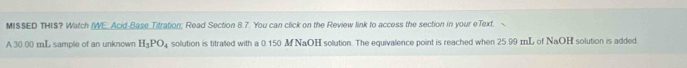 MISSED THIS? Watch (WE. Acid-Base Titration; Read Section 8.7. You can click on the Review link to access the section in your eText. 
A 30.00 mL sample of an unknown H_3PO_4 solution is titrated with a 0.150 M NaOH solution. The equivalence point is reached when 25.99 mL of NaOH solution is added.