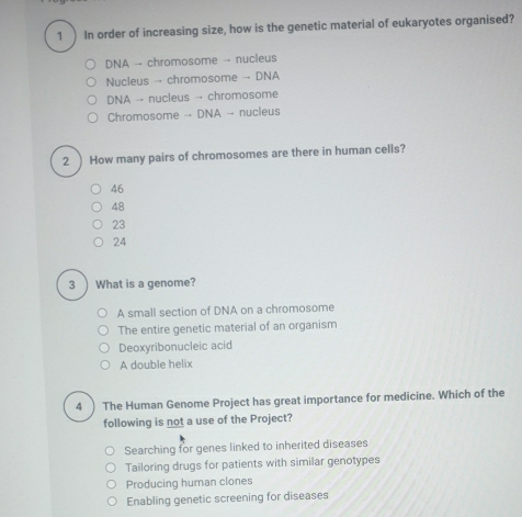 1 ) In order of increasing size, how is the genetic material of eukaryotes organised?
DNA → chromosome →- nucleus
Nucleus →- chromosome →- DNA
DNA →- nucleus → chromosome
Chromosome -- DNA - nucleus
2 ) How many pairs of chromosomes are there in human cells?
46
48
23
24
3 ) What is a genome?
A small section of DNA on a chromosome
The entire genetic material of an organism
Deoxyribonucleic acid
A double helix
4 ) The Human Genome Project has great importance for medicine. Which of the
following is not a use of the Project?
Searching for genes linked to inherited diseases
Tailoring drugs for patients with similar genotypes
Producing human clones
Enabling genetic screening for diseases