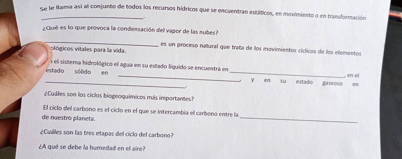 Se le llama así al conjunto de todos los recursos hídricos que se encuentran estáticos, en movimiento o en transformación 
. 
¿Qué es lo que provoca la condensación del vapor de las nubes? 
_ 
es un proceso natural que trata de los movimientos cíclicos de los elementos 
ológicos vitales para la vida. 
_ 
_ 
el sistema hidrológico el agua en su estado líquido se encuentra en 
estado sólido en 
, en el 
_, y en su estado gaseoso en 
. 
¿Cuáles son los ciclos biogeoquímicos más importantes? 
_ 
El ciclo del carbono es el ciclo en el que se intercambia el carbono entre la 
de nuestro planeta. 
¿Cuáles son las tres etapas del ciclo del carbono? 
¿A qué se debe la humedad en el aire?