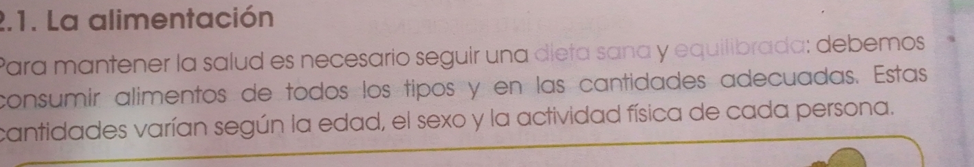 La alimentación 
Para mantener la salud es necesario seguir una dieta sana y equilibrada: debemos 
consumir alimentos de todos los tipos y en las cantidades adecuadas. Estas 
cantidades varían según la edad, el sexo y la actividad física de cada persona.