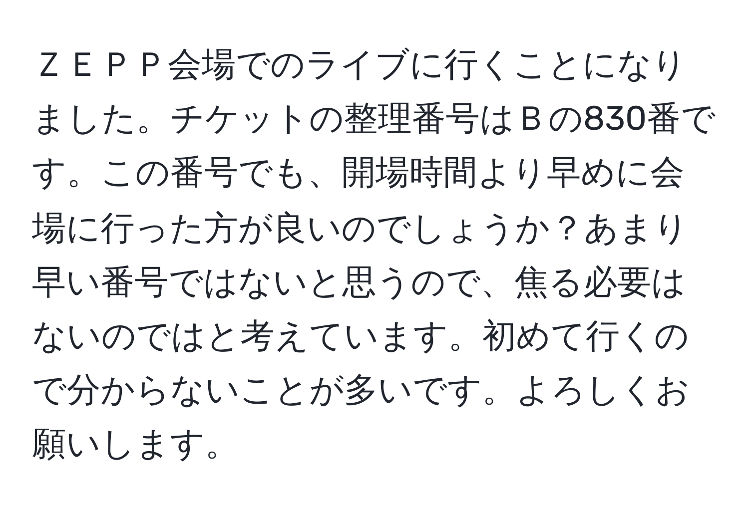 ＺＥＰＰ会場でのライブに行くことになりました。チケットの整理番号はＢの830番です。この番号でも、開場時間より早めに会場に行った方が良いのでしょうか？あまり早い番号ではないと思うので、焦る必要はないのではと考えています。初めて行くので分からないことが多いです。よろしくお願いします。