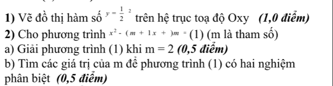 Vẽ đồ thị hàm số y=frac 12^(2 trên hệ trục toạ độ Oxy (1,0 điểm) 
2) Cho phương trình x^2)-(m+1x+)m=(1) (m là tham số) 
a) Giải phương trình (1) khi m=2 (0,5 điểm) 
b) Tìm các giá trị của m để phương trình (1) có hai nghiệm 
phân biệt (0,5 điểm)