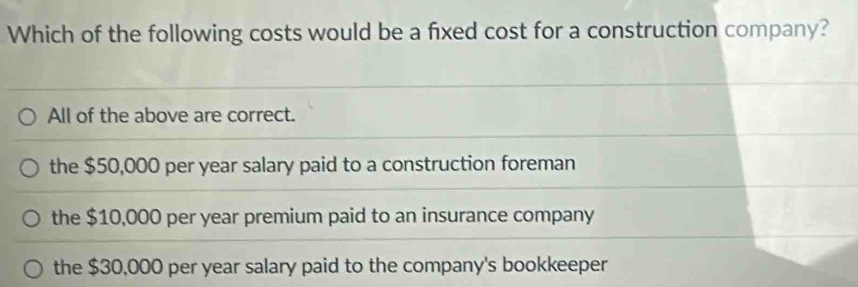 Which of the following costs would be a fixed cost for a construction company?
All of the above are correct.
the $50,000 per year salary paid to a construction foreman
the $10,000 per year premium paid to an insurance company
the $30,000 per year salary paid to the company's bookkeeper