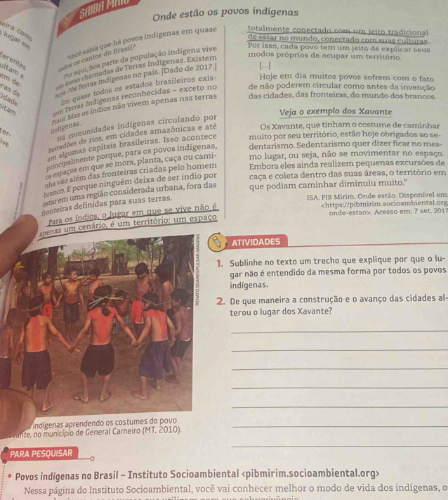 SAIBA MAIO
Onde estão os povos indígenas
eira com  lugar en
de estar no mundo, conectado com suas culturas
vecê sabia que há povos indígenas em quase totalmente conectado com um jeito tradicional
erentes s odo os cantos do Brasil?
ltam for aqui, boa parte da população indígena vive
Por isso, cada povo tem um jeíto de explicar seus
em de m áreas chamadas de Terras Indígenas. Existem
modos próprios de ocupar um território.
ras de pole 704 Terras Indígenas no país. [Dado de 2017.] [..]
idade Em quase todos os estados brasileiros exis- Hoje em dia muitos povos sofrem com o fato
itam eem Terras Indígenas reconhecidas - exceto no de não poderem circular como antes da invenção
ter
indigenas. au. Mas os índios não vivem apenas nas terras
das cidades, das fronteiras, do mundo dos brancos.
Veja o exemplo dos Xavante
Há comunidades indígenas circulando por
beiradões de rios, em cidades amazônicas e até Os Xavante, que tinham o costume de caminhar
ive
em algumas capitais brasileiras. Isso acontece muito por seu território, estão hoje obrigados ao se-
principalmente porque, para os povos indígenas, dentarismo. Sedentarismo quer dizer ficar no mes-
os espaços em que se mora, planta, caça ou cami- mo lugar, ou seja, não se movimentar no espaço.
nha vão além das fronteiras criadas pelo homem Embora eles ainda realizem pequenas excursões de
branco. E porque ninguém deixa de ser índio por caça e coleta dentro das suas áreas, o território em
estar em uma região considerada urbana, fora das
que podiam caminhar diminuiu muito.". Acesso em: 7 set. 2017
Para os índios, o lugar em que se vive não é
um cenário, é um território: um espaço
ATIVIDADES
. Sublinhe no texto um trecho que explique por que o lu-
gar não é entendido da mesma forma por todos os povos
indígenas.
. De que maneira a construção e o avanço das cidades al-
terou o lugar dos Xavante?
_
_
_
_
_
indígenas aprendendo os costumes do povo_
fante, no município de General Carneiro (MT, 2010).
_
PARA PESQUISAR
Povos indígenas no Brasil - Instituto Socioambiental
Nessa página do Instituto Socioambiental, você vai conhecer melhor o modo de vida dos indígenas, o