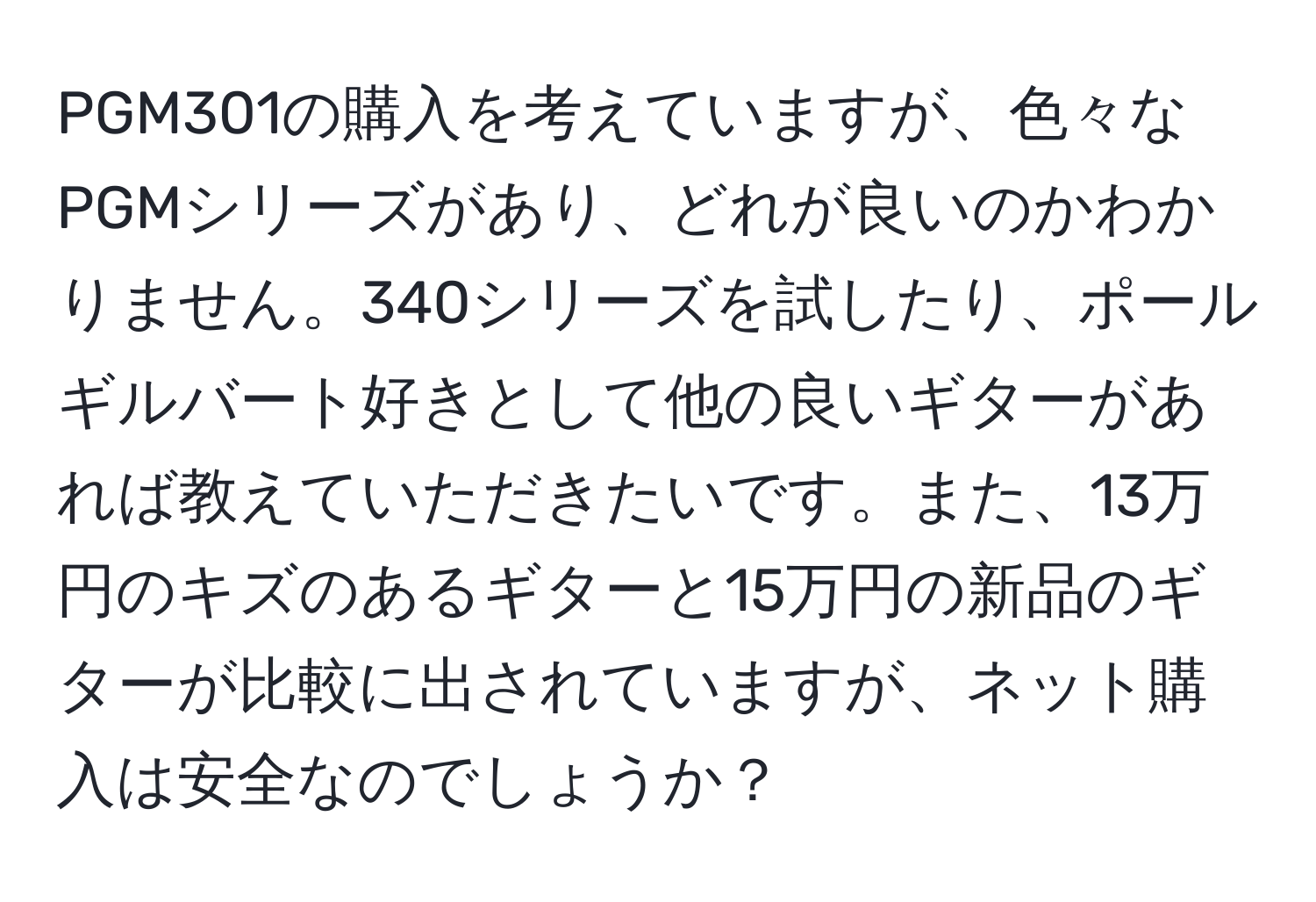 PGM301の購入を考えていますが、色々なPGMシリーズがあり、どれが良いのかわかりません。340シリーズを試したり、ポールギルバート好きとして他の良いギターがあれば教えていただきたいです。また、13万円のキズのあるギターと15万円の新品のギターが比較に出されていますが、ネット購入は安全なのでしょうか？