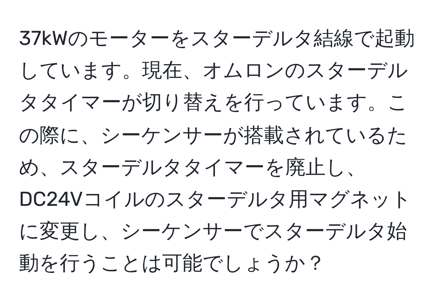 37kWのモーターをスターデルタ結線で起動しています。現在、オムロンのスターデルタタイマーが切り替えを行っています。この際に、シーケンサーが搭載されているため、スターデルタタイマーを廃止し、DC24Vコイルのスターデルタ用マグネットに変更し、シーケンサーでスターデルタ始動を行うことは可能でしょうか？