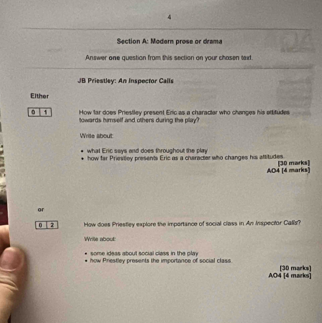 Modern prose or drama
Answer one question from this section on your chasen text.
JB Priestley: An Inspector Calls
Either
0 1 How far does Priestley present Eric as a character who changes his attitudes
towards himself and others during the play?
Write about:
what Eric says and does throughout the play
how far Priestley presents Eric as a character who changes his attitudes.
[30 marks]
AO4 [4 marks]
or
0 2 How does Priestley explore the importance of social class in An Inspector Calls?
Wrile about:
some ideas about social class in the play
how Pnestley presents the importance of social class.
[30 marks]
AO4 [4 marks]