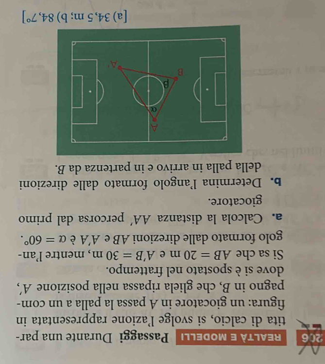 206 REALTà e modellı Passaggi Durante una par- 
tita di calcio, si svolge l’azione rappresentata in 
figura: un giocatore in A passa la palla a un com- 
pagno in B, che gliela ripassa nella posizione A', 
dove si è spostato nel frattempo. 
Si sa che AB=20m e A'B=30m , mentre l’an- 
golo formato dalle direzioni AB e A'A è alpha =60°. 
a. Calcola la distanza AA' percorsa dal primo 
giocatore. 
b. Determina l’angolo formato dalle direzioni 
della palla in arrivo e in partenza da B. 
[a) 34,5 m; b) 84,7°]