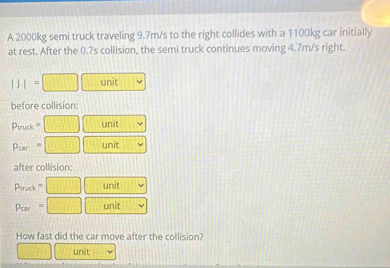 A 2000kg semi truck traveling 9.7m/s to the right collides with a 1100kg car initially 
at rest. After the 0.7s collision, the semi truck continues moving 4.7m/s right.
|J|= □ unit 
before collision:
Ptruck = □ unit
Pcar = □ unit 
after collision:
D_n 1 =□ unit 
truck
Pcar =□ unit 
How fast did the car move after the collision? 
□ unit