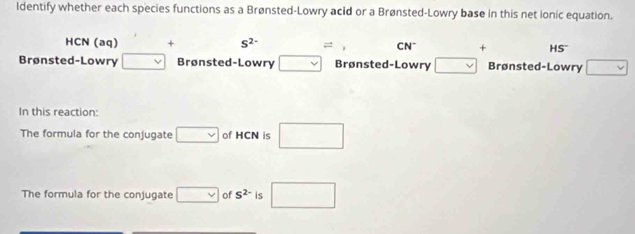 ldentify whether each species functions as a Brønsted-Lowry acid or a Brønsted-Lowry base in this net ionic equation.
HCN (aq) + S^(2-) () = , CN^- + HS^-
Brønsted-Lowry □ Brønsted-Lowry □ Brønsted-Lowry □ Brønsted-Lowry □ 
In this reaction: 
The formula for the conjugate □ of HCN is □ 
The formula for the conjugate □ of S^(2-) is □