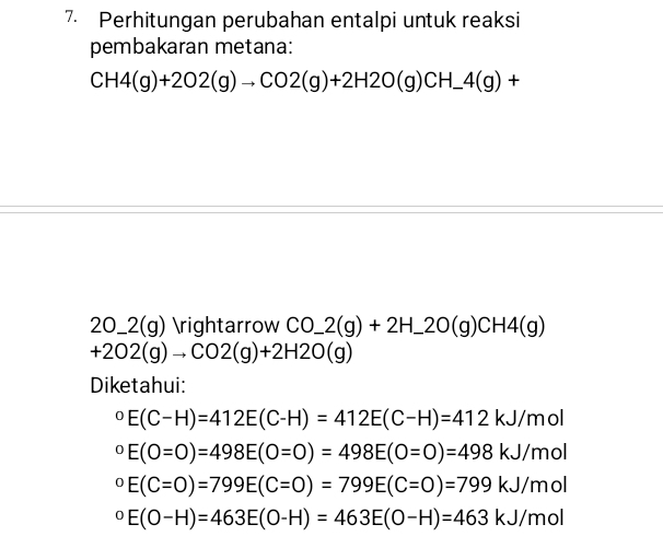 Perhitungan perubahan entalpi untuk reaksi 
pembakaran metana:
CH4(g)+2O2(g)to CO2(g)+2H2O(g)CH_ 4(g)+
) 0 _ 2(g) arrow CO_ 2(g)+2H_ 2O(g)CH4(g)
+2O2(g)to CO2(g)+2H2O(g)
Diketahui:
^circ E(C-H)=412E(C-H)=412E(C-H)=412kJ/mol°E(O=O)=498E(O=O)=498E(O=O)=498kJ/mol°E(C=O)=799E(C=O)=799E(C=O)=799kJ/mol°E(O-H)=463E(O-H)=463E(O-H)=463kJ/mol