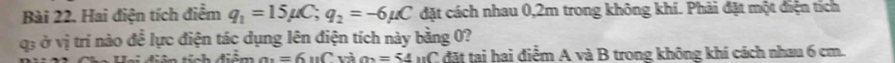 Hai điện tích điểm q_1=15mu C; q_2=-6mu C đặt cách nhau 0,2m trong không khí. Phải đặt một điện tích
q3 ở vị trí nào để lực điện tác dụng lên điện tích này bằng 0? 
Cảm an=6 'Cvà n=54 nC đặt tai hai điểm A và B trong không khí cách nhau 6 cm.