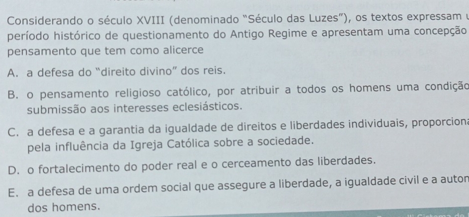 Considerando o século XVIII (denominado “Século das Luzes”), os textos expressam y
período histórico de questionamento do Antigo Regime e apresentam uma concepção
pensamento que tem como alicerce
A. a defesa do “direito divino” dos reis.
B. o pensamento religioso católico, por atribuir a todos os homens uma condição
submissão aos interesses eclesiásticos.
C. a defesa e a garantia da igualdade de direitos e liberdades individuais, proporcion:
pela influência da Igreja Católica sobre a sociedade.
D. o fortalecimento do poder real e o cerceamento das liberdades.
E. a defesa de uma ordem social que assegure a liberdade, a igualdade civil e a autor
dos homens.