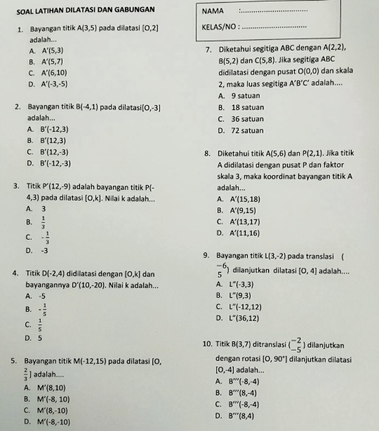 SOAL LATIHAN DILATASI DAN GABUNGAN NAMA_
1. Bayangan titik A(3,5) pada dilatasi [0,2] KELAS/NO :_
adalah...
A. A'(5,3) 7. Diketahui segitiga ABC dengan A(2,2),
B. A'(5,7) B(5,2) dan C(5,8). Jika segitiga ABC
C. A'(6,10) didilatasi dengan pusat O(0,0) dan skala
D. A'(-3,-5) 2, maka luas segitiga A'B'C' adalah....
A. 9 satuan
2. Bayangan titik B(-4,1) pada dilatas [0,-3] B. 18 satuan
adalah... C. 36 satuan
A. B'(-12,3) D. 72 satuan
B. B'(12,3)
C. B'(12,-3) 8. Diketahui titik A(5,6) dan P(2,1). Jika titik
D. B'(-12,-3) A didilatasi dengan pusat P dan faktor
skala 3, maka koordinat bayangan titik A
3. Titik P'(12,-9) adalah bayangan titik P(- adalah...
4,3) pada dilatasi [0,k]. Nilai k adalah... A. A'(15,18)
A. 3
B. A'(9,15)
C. A'(13,17)
B.  1/3  D. A'(11,16)
C. - 1/3 
D. -3 9. Bayangan titik L(3,-2) pada translasi (
4. Titik D(-2,4) didilatasi dengan [0,k] dan 5^(-6)) dilanjutkan dilatasi [0,4] adalah...
bayangannya D'(10,-20) , Nilai k adalah... A. L''(-3,3)
A. -5 B. L''(9,3)
B. - 1/5 
C. L''(-12,12)
D. L''(36,12)
C.  1/5 
D. 5 10. Titik B(3,7) ditranslasi beginpmatrix -2 -5endpmatrix ) dilanjutkan
5. Bayangan titik M(-12,15) pada dilatasi [0, dengan rotasi [0,90°] dilanjutkan dilatasi
 2/3  adalah....
[0,-4] adalah...
A. B'''(-8,-4)
A. M'(8,10)
B. B'''(8,-4)
B. M'(-8,10) C. B'''(-8,-4)
C. M'(8,-10)
D. B'prime prime prime (8,4)
D. M'(-8,-10)