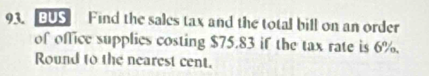 BUS Find the sales tax and the total bill on an order 
of office supplies costing $75.83 if the tax rate is 6%. 
Round to the nearest cent.