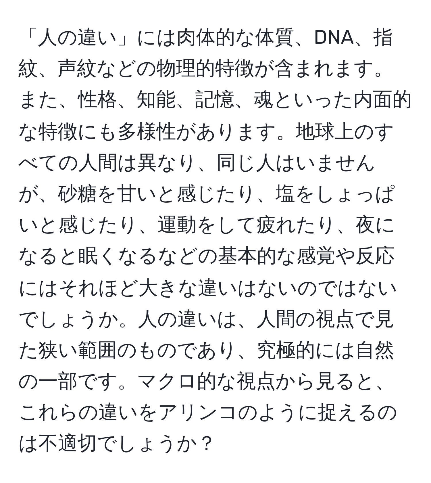 「人の違い」には肉体的な体質、DNA、指紋、声紋などの物理的特徴が含まれます。また、性格、知能、記憶、魂といった内面的な特徴にも多様性があります。地球上のすべての人間は異なり、同じ人はいませんが、砂糖を甘いと感じたり、塩をしょっぱいと感じたり、運動をして疲れたり、夜になると眠くなるなどの基本的な感覚や反応にはそれほど大きな違いはないのではないでしょうか。人の違いは、人間の視点で見た狭い範囲のものであり、究極的には自然の一部です。マクロ的な視点から見ると、これらの違いをアリンコのように捉えるのは不適切でしょうか？