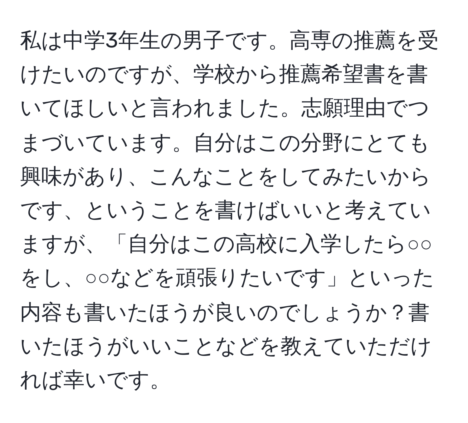 私は中学3年生の男子です。高専の推薦を受けたいのですが、学校から推薦希望書を書いてほしいと言われました。志願理由でつまづいています。自分はこの分野にとても興味があり、こんなことをしてみたいからです、ということを書けばいいと考えていますが、「自分はこの高校に入学したら○○をし、○○などを頑張りたいです」といった内容も書いたほうが良いのでしょうか？書いたほうがいいことなどを教えていただければ幸いです。