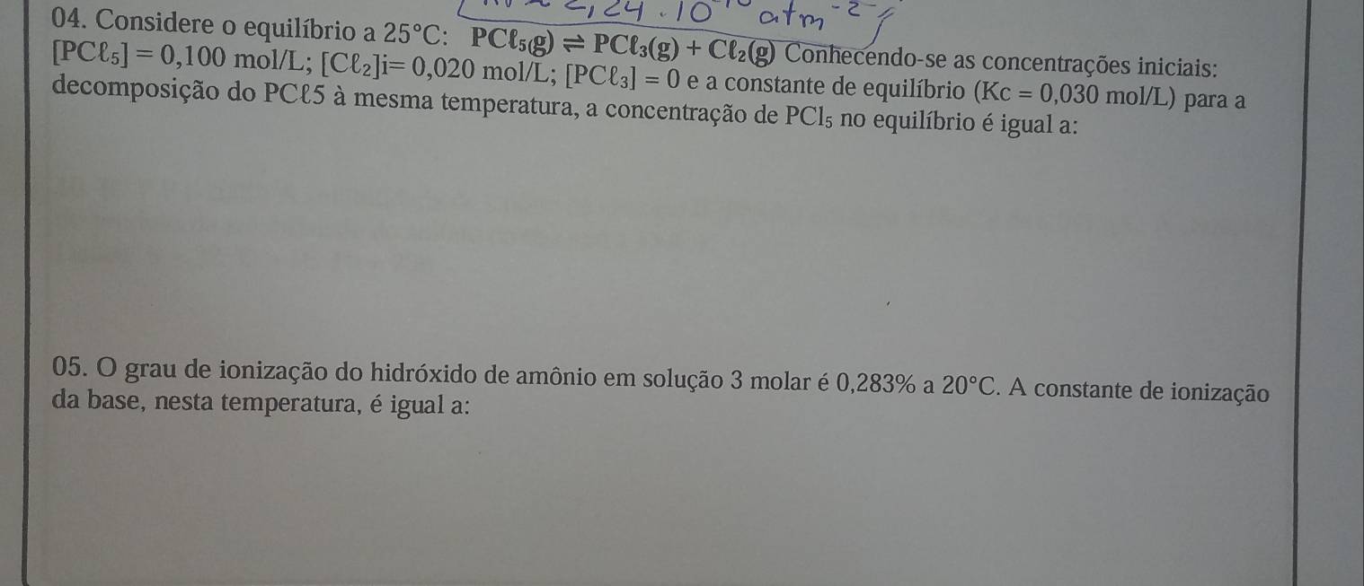 Considere o equilíbrio a 25°C : PCl_5(g)leftharpoons PCl_3(g)+Cl_2(g) Conhecendo-se as concentrações iniciais:
[PCell _5]=0,100 mol/L; [Cell _2]i=0,020mol/L [PCell _3]=0 e a constante de equilíbrio (Kc=0,030 mol/L para a 
decomposição do PCl5 à mesma temperatura, a concentração de PCl_5 no equilíbrio é igual a: 
05. O grau de ionização do hidróxido de amônio em solução 3 molar é 0,283% a 20°C. A constante de ionização 
da base, nesta temperatura, é igual a: