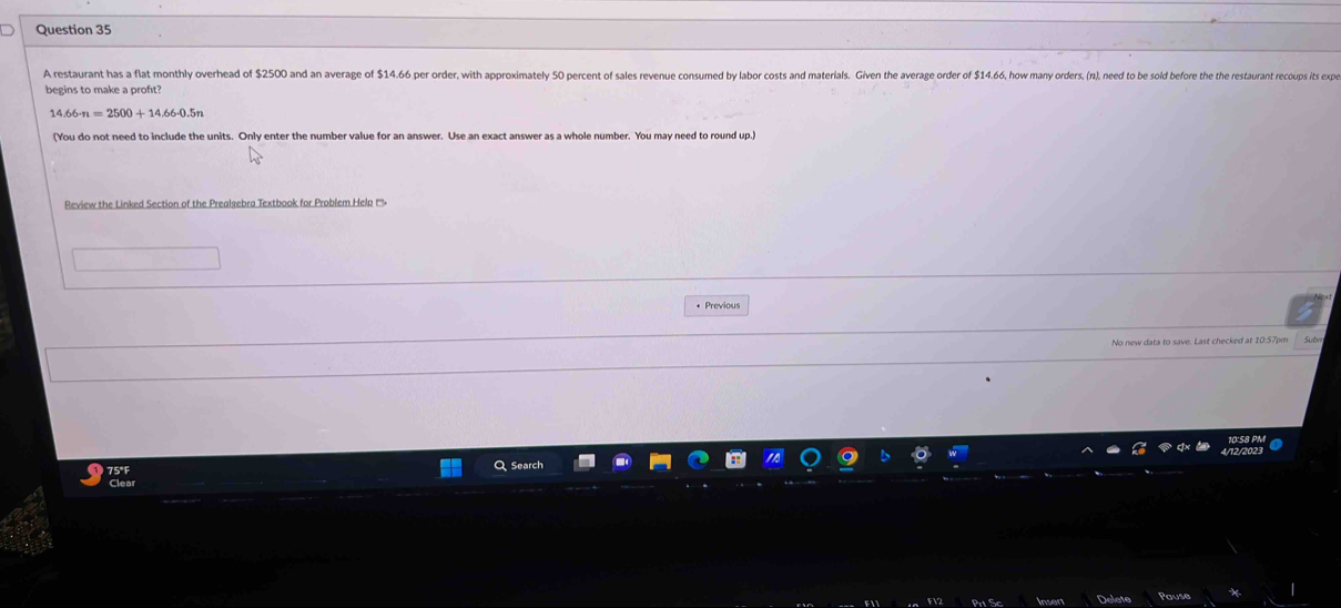 A restaurant has a flat monthly overhead of $2500 and an average of $14.66 per order, with approximately 50 percent of sales revenue consumed by labor costs and materials. Given the average order of $14.6, how many orders, (r), need to be sold befre the the restaurant recoups its ex 
begins to make a proft? 
1 66· n=2500+14.66-0.5n
(You do not need to include the units. Only enter the number value for an answer. Use an exact answer as a whole number. You may need to round up. 
Review the Linked Section of the Prealsebra Textbook for Problem Help ('''• 
* Previous 
No new data to save. Last checked at 10:57pm Subn 
75°F , Search 
use