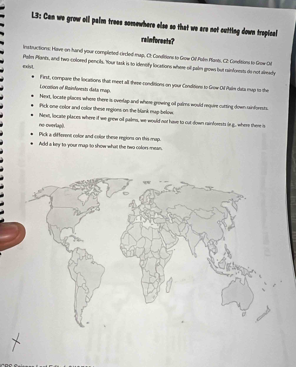 L3: Can we grow oll palm trees somewhere else so that we are not cutting down tropical 
rainforests? 
Instructions: Have on hand your completed circled map, C1: Conditions to Grow Oil Palm Plants, C2 : Conditions to Grow Oil 
Palm Plants, and two colored pencils. Your task is to identify locations where oil palm grows but rainforests do not already 
exist. 
First, compare the locations that meet all three conditions on your Conditions to Grow Oil Palm data map to the 
Location of Rainforests data map. 
Next, locate places where there is overlap and where growing oil palms would require cutting down rainforests. 
Pick one color and color these regions on the blank map below. 
Next, locate places where if we grew oil palms, we would not have to cut down rainforests (e.g., where there is 
no overlap). 
Pick a different color and color these regions on this map. 
Add a key to your map to show what the two colors mean.
