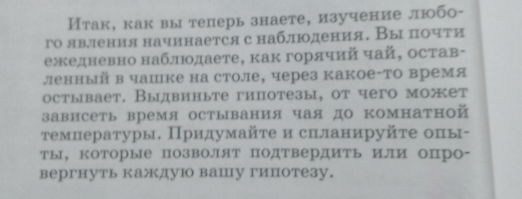 Итак, как вы теперь знаете, изучение любо- 
го явления начинается с наблюдения. Вы почти 
ежедневно наблюодаете, как горячий чай, остав- 
ленный в чашке на столе, через какое-то время 
остывает. Выдвиньте гипотезы, от чего может 
зависеть время остывания чая до комнатной 
τгемнературы. Придумайτе и слланируйτе опы- 
ты, КоТорые позволят подтвердить или опро- 
вергнуть каждую вашу гипотезу.